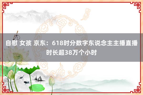 自慰 女孩 京东：618时分数字东说念主主播直播时长超38万个小时