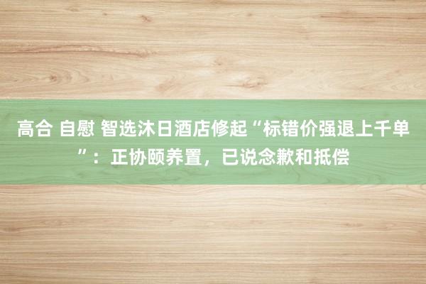 高合 自慰 智选沐日酒店修起“标错价强退上千单”：正协颐养置，已说念歉和抵偿
