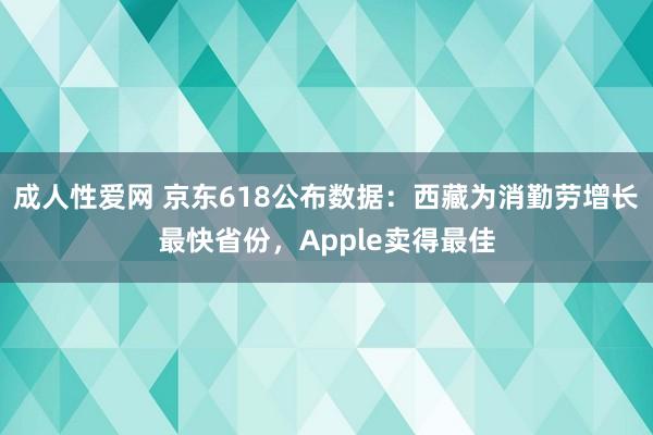 成人性爱网 京东618公布数据：西藏为消勤劳增长最快省份，Apple卖得最佳