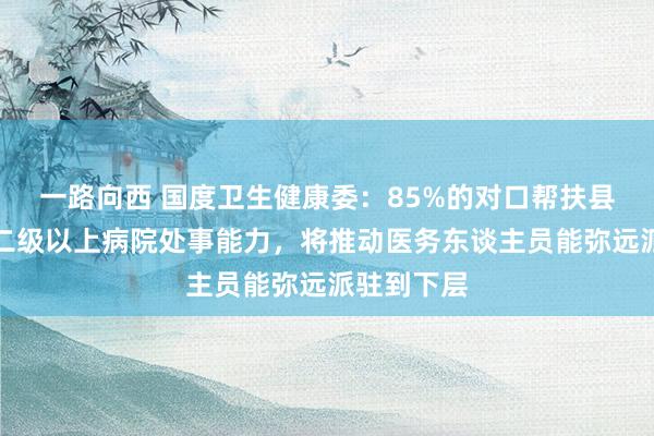 一路向西 国度卫生健康委：85%的对口帮扶县病院达到二级以上病院处事能力，将推动医务东谈主员能弥远派驻到下层