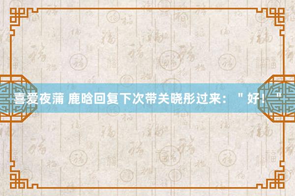 喜爱夜蒲 鹿晗回复下次带关晓彤过来：＂好！＂