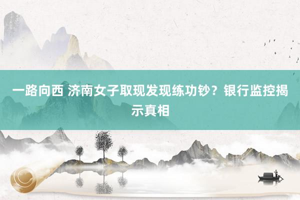 一路向西 济南女子取现发现练功钞？银行监控揭示真相