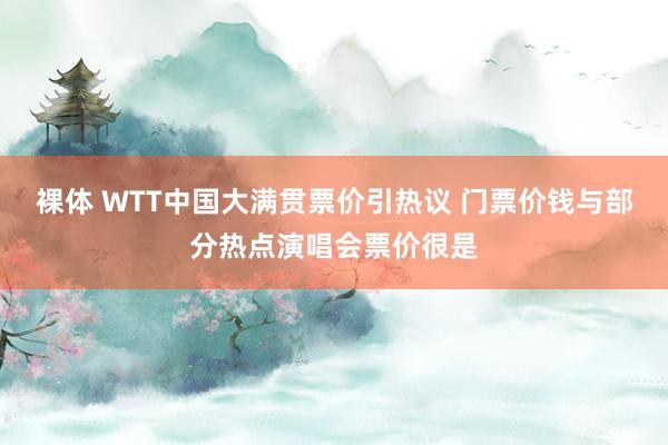 裸体 WTT中国大满贯票价引热议 门票价钱与部分热点演唱会票价很是