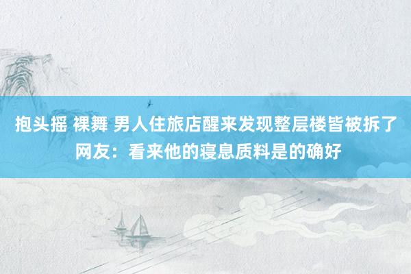 抱头摇 裸舞 男人住旅店醒来发现整层楼皆被拆了 网友：看来他的寝息质料是的确好