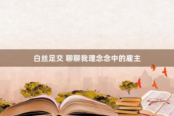 白丝足交 聊聊我理念念中的雇主