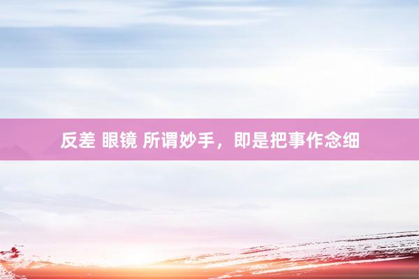 反差 眼镜 所谓妙手，即是把事作念细