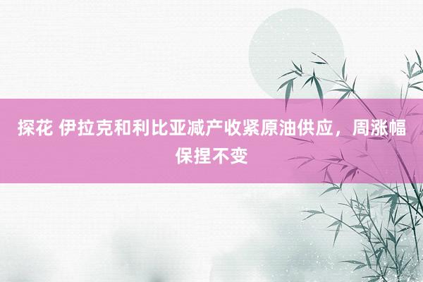 探花 伊拉克和利比亚减产收紧原油供应，周涨幅保捏不变