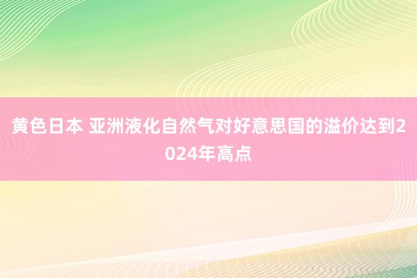 黄色日本 亚洲液化自然气对好意思国的溢价达到2024年高点