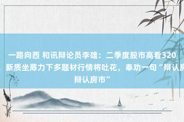 一路向西 和讯辩论员李雄：二季度股市高看3200点，新质坐蓐力下多题材行情将吐花，奉劝一句“辩认房市”