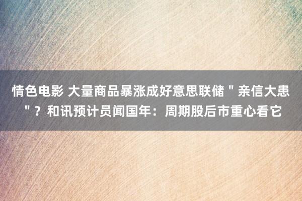 情色电影 大量商品暴涨成好意思联储＂亲信大患＂？和讯预计员闻国年：周期股后市重心看它