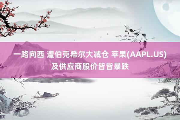 一路向西 遭伯克希尔大减仓 苹果(AAPL.US)及供应商股价皆皆暴跌