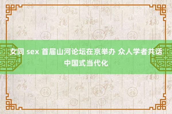 女同 sex 首届山河论坛在京举办 众人学者共话中国式当代化