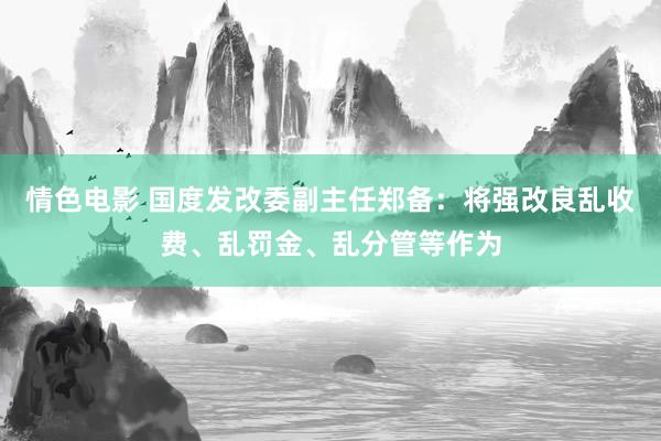 情色电影 国度发改委副主任郑备：将强改良乱收费、乱罚金、乱分管等作为