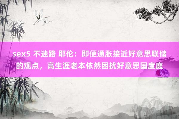 sex5 不迷路 耶伦：即便通胀接近好意思联储的观点，高生涯老本依然困扰好意思国度庭