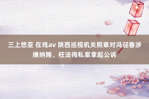 三上悠亚 在线av 陕西巡视机关照章对冯迎春涉嫌纳贿、枉法徇私案拿起公诉
