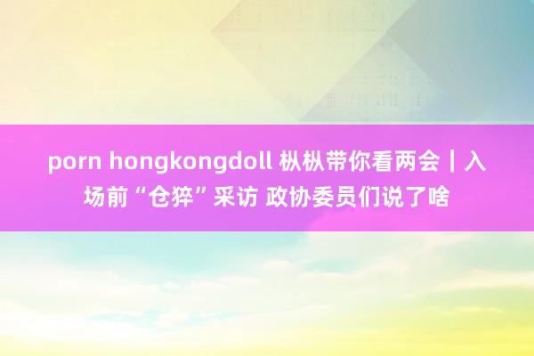 porn hongkongdoll 枞枞带你看两会｜入场前“仓猝”采访 政协委员们说了啥