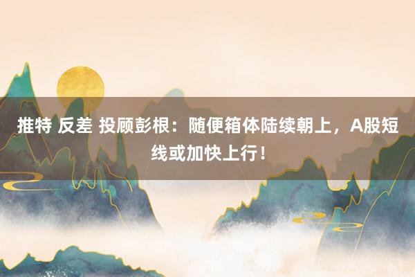 推特 反差 投顾彭根：随便箱体陆续朝上，A股短线或加快上行！