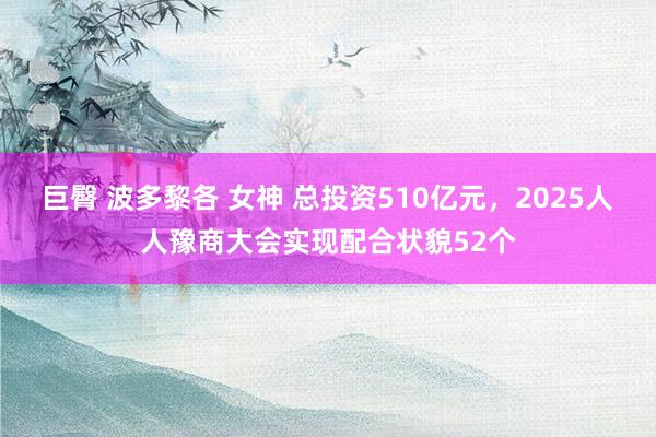 巨臀 波多黎各 女神 总投资510亿元，2025人人豫商大会实现配合状貌52个