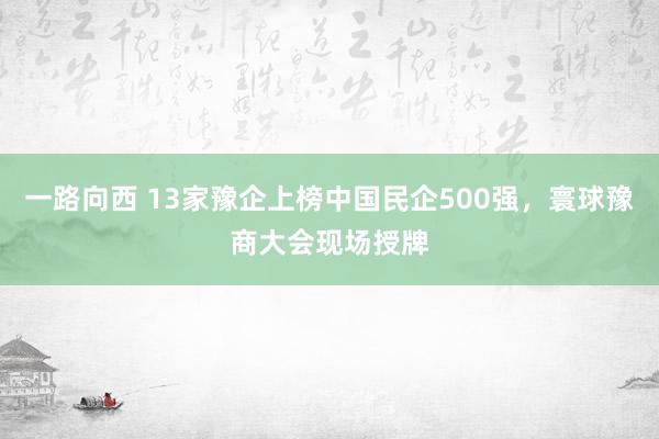 一路向西 13家豫企上榜中国民企500强，寰球豫商大会现场授牌