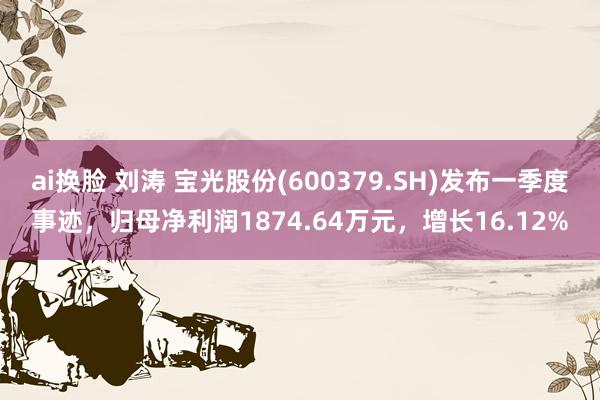 ai换脸 刘涛 宝光股份(600379.SH)发布一季度事迹，归母净利润1874.64万元，增长16.12%